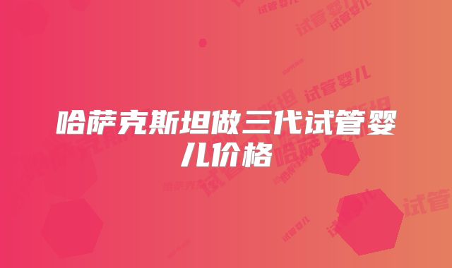 哈萨克斯坦做三代试管婴儿价格