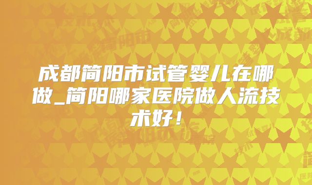 成都简阳市试管婴儿在哪做_简阳哪家医院做人流技术好！
