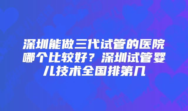 深圳能做三代试管的医院哪个比较好？深圳试管婴儿技术全国排第几