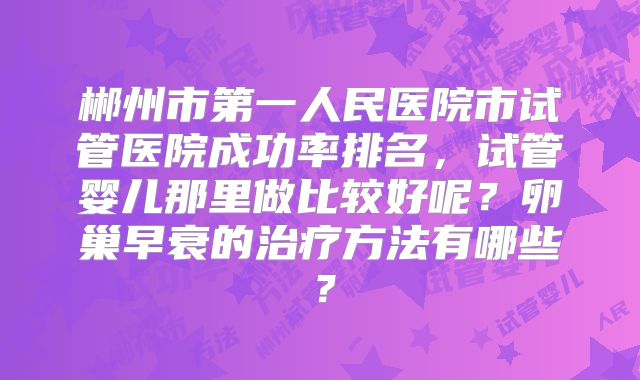 郴州市第一人民医院市试管医院成功率排名,试管婴儿那里做比较好呢?卵巢早衰的治疗方法有哪些?