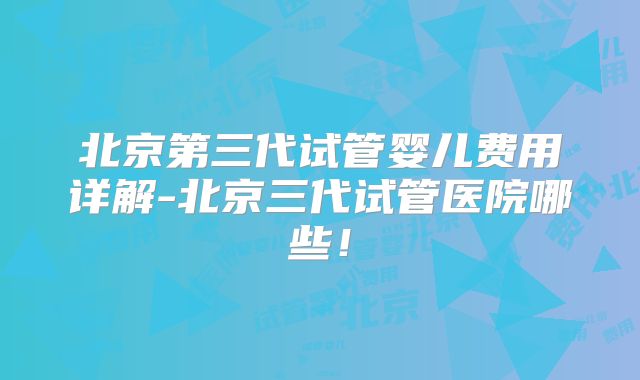 北京第三代试管婴儿费用详解-北京三代试管医院哪些！