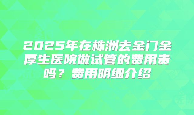 2025年在株洲去金门金厚生医院做试管的费用贵吗？费用明细介绍