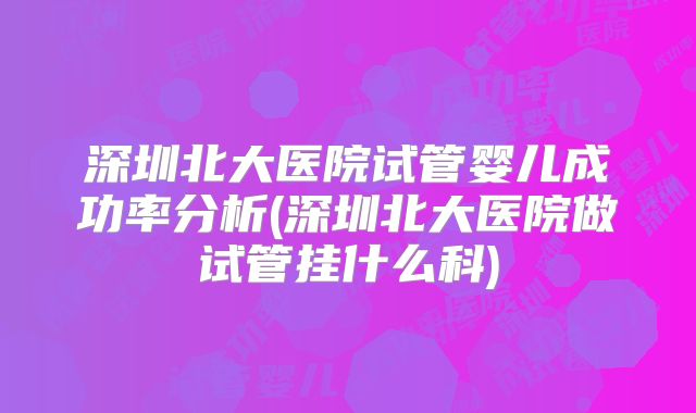深圳北大医院试管婴儿成功率分析(深圳北大医院做试管挂什么科)