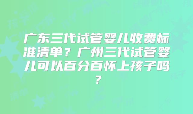 广东三代试管婴儿收费标准清单？广州三代试管婴儿可以百分百怀上孩子吗？