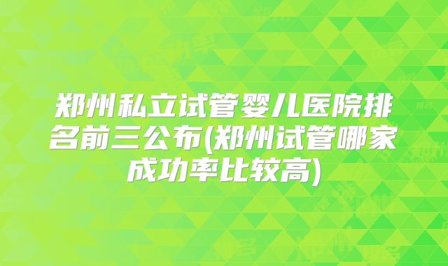 郑州私立试管婴儿医院排名前三公布(郑州试管哪家成功率比较高)