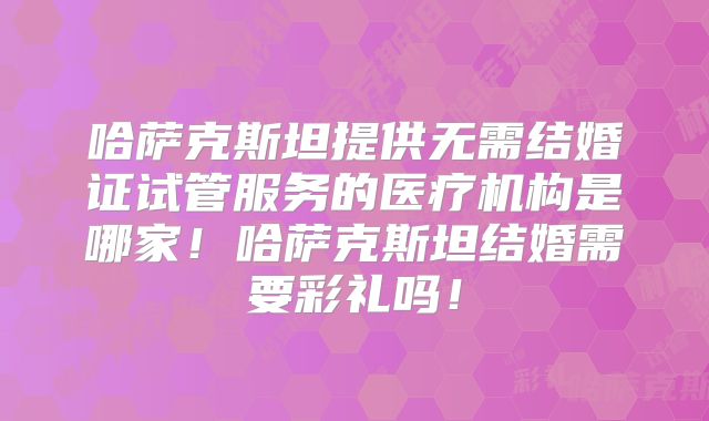 哈萨克斯坦提供无需结婚证试管服务的医疗机构是哪家！哈萨克斯坦结婚需要彩礼吗！