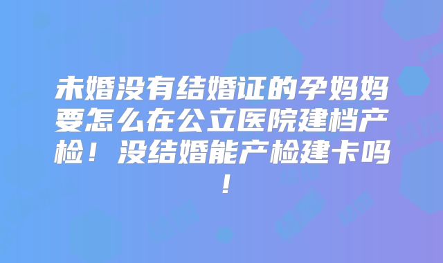 未婚没有结婚证的孕妈妈要怎么在公立医院建档产检!没结婚能产检建卡吗!