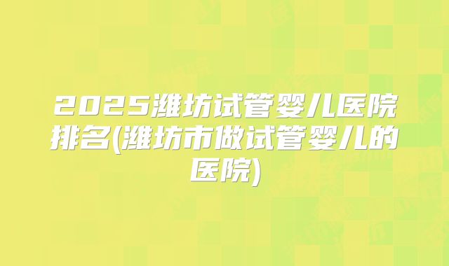 2025潍坊试管婴儿医院排名(潍坊市做试管婴儿的医院)