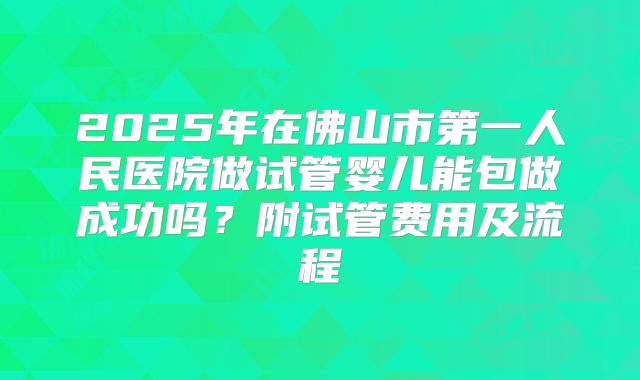 2025年在佛山市第一人民医院做试管婴儿能包做成功吗？附试管费用及流程