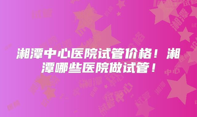 湘潭中心医院试管价格!湘潭哪些医院做试管!