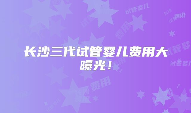 长沙三代试管婴儿费用大曝光！