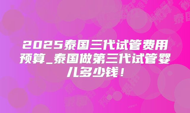 2025泰国三代试管费用预算_泰国做第三代试管婴儿多少钱！