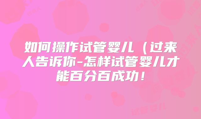 如何操作试管婴儿（过来人告诉你-怎样试管婴儿才能百分百成功！
