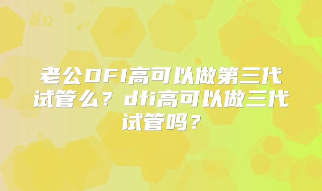 老公DFI高可以做第三代试管么？dfi高可以做三代试管吗？