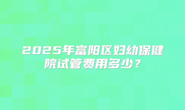 2025年富阳区妇幼保健院试管费用多少？