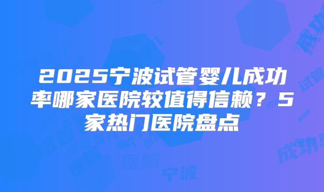 2025宁波试管婴儿成功率哪家医院较值得信赖？5家热门医院盘点