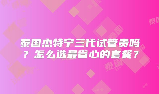 泰国杰特宁三代试管贵吗？怎么选最省心的套餐？