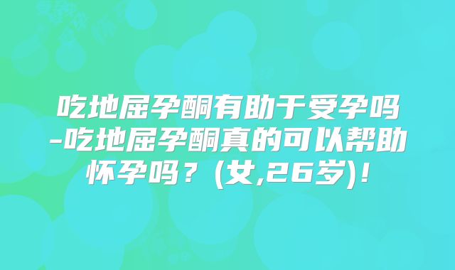 吃地屈孕酮有助于受孕吗-吃地屈孕酮真的可以帮助怀孕吗？(女,26岁)！