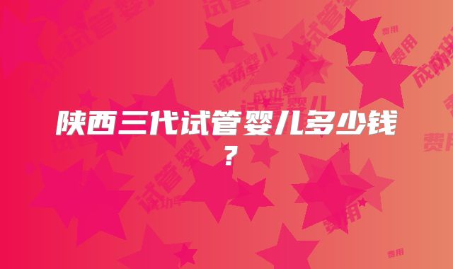 陕西三代试管婴儿多少钱？