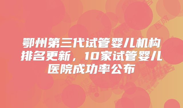 鄂州第三代试管婴儿机构排名更新，10家试管婴儿医院成功率公布