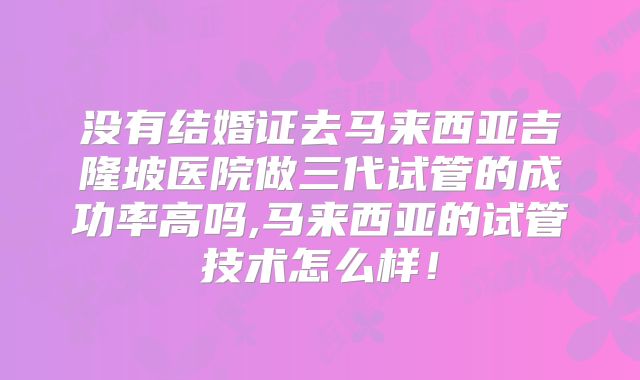 没有结婚证去马来西亚吉隆坡医院做三代试管的成功率高吗,马来西亚的试管技术怎么样！