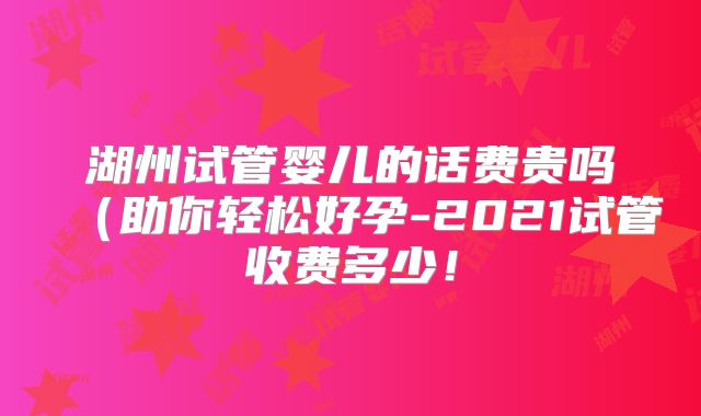 湖州试管婴儿的话费贵吗(助你轻松好孕-2021试管收费多少!