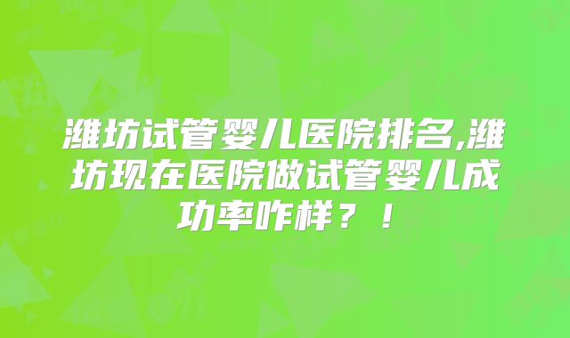 潍坊试管婴儿医院排名,潍坊现在医院做试管婴儿成功率咋样?!