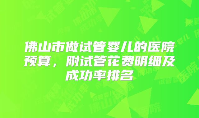 佛山市做试管婴儿的医院预算，附试管花费明细及成功率排名