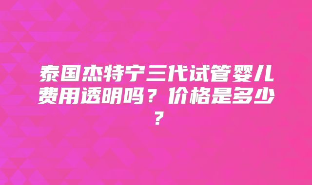 泰国杰特宁三代试管婴儿费用透明吗？价格是多少？