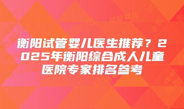 衡阳试管婴儿医生推荐？2025年衡阳综合成人儿童医院专家排名参考
