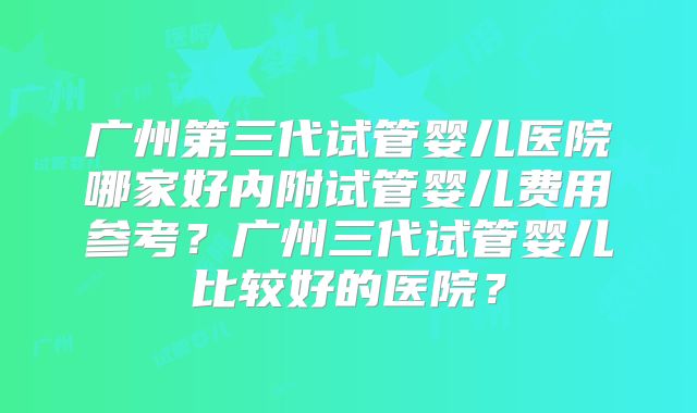 广州第三代试管婴儿医院哪家好内附试管婴儿费用参考？广州三代试管婴儿比较好的医院？