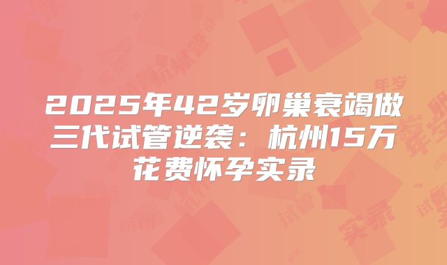2025年42岁卵巢衰竭做三代试管逆袭：杭州15万花费怀孕实录