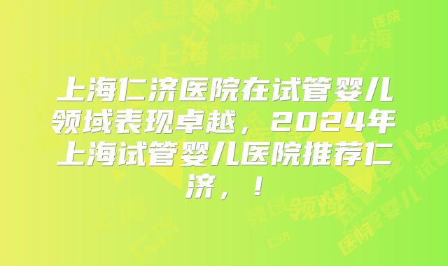 上海仁济医院在试管婴儿领域表现卓越，2024年上海试管婴儿医院推荐仁济，！