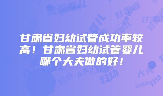 甘肃省妇幼试管成功率较高！甘肃省妇幼试管婴儿哪个大夫做的好！