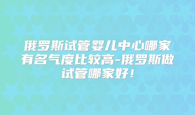 俄罗斯试管婴儿中心哪家有名气度比较高-俄罗斯做试管哪家好!