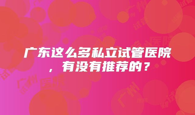 广东这么多私立试管医院，有没有推荐的？