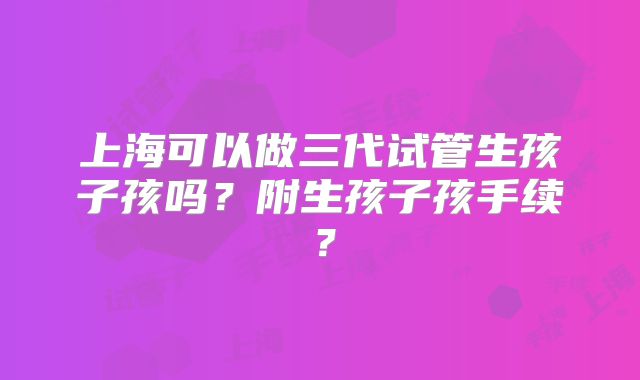 上海可以做三代试管生孩子孩吗？附生孩子孩手续？