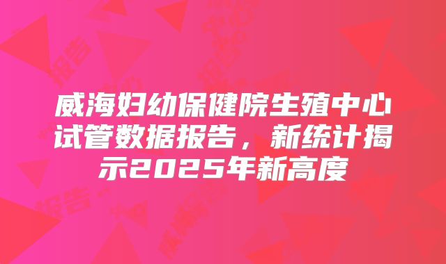 威海妇幼保健院生殖中心试管数据报告，新统计揭示2025年新高度