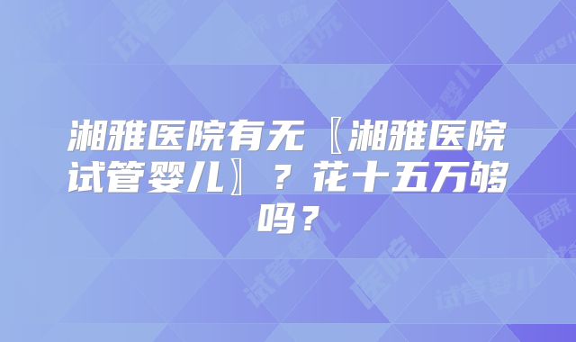 湘雅医院有无〖湘雅医院试管婴儿〗?花十五万够吗?