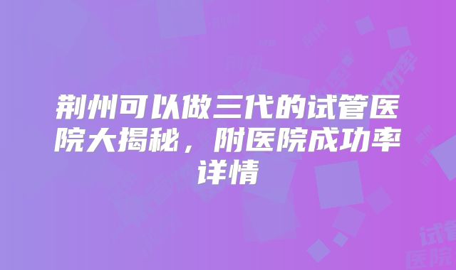 荆州可以做三代的试管医院大揭秘,附医院成功率详情