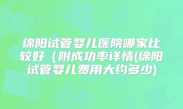 绵阳试管婴儿医院哪家比较好(附成功率详情(绵阳试管婴儿费用大约多少)