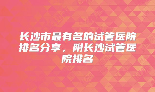 长沙市最有名的试管医院排名分享，附长沙试管医院排名