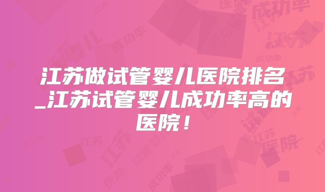 江苏做试管婴儿医院排名_江苏试管婴儿成功率高的医院！