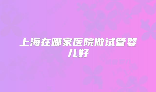 上海在哪家医院做试管婴儿好
