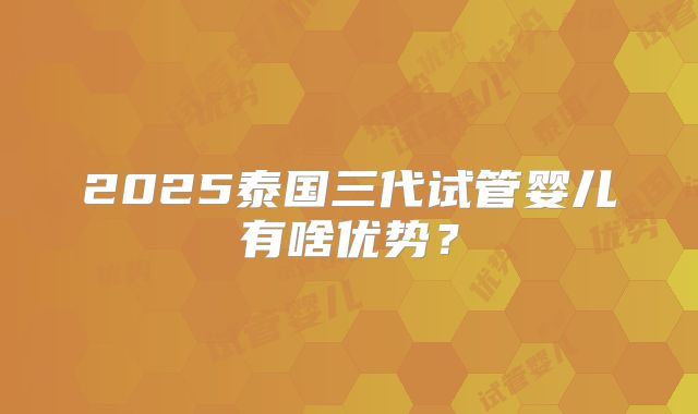 2025泰国三代试管婴儿有啥优势？