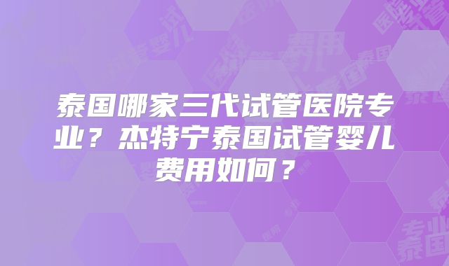 泰国哪家三代试管医院专业？杰特宁泰国试管婴儿费用如何？