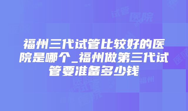 福州三代试管比较好的医院是哪个_福州做第三代试管要准备多少钱