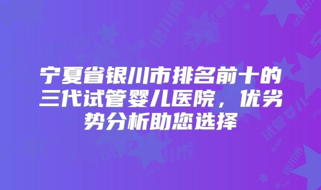 宁夏省银川市排名前十的三代试管婴儿医院,优劣势分析助您选择
