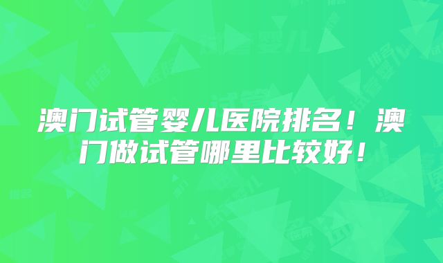 澳门试管婴儿医院排名！澳门做试管哪里比较好！