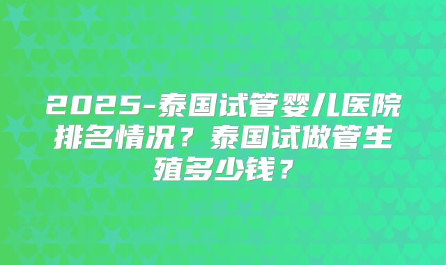 2025-泰国试管婴儿医院排名情况？泰国试做管生殖多少钱？